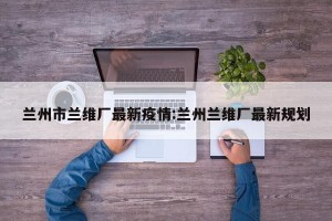兰州市兰维厂最新疫情:兰州兰维厂最新规划