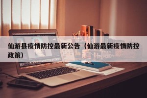 仙游县疫情防控最新公告（仙游最新疫情防控政策）