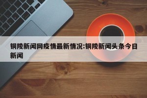 铜陵新闻网疫情最新情况:铜陵新闻头条今日新闻