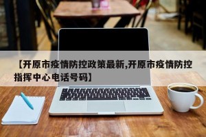 【开原市疫情防控政策最新,开原市疫情防控指挥中心电话号码】