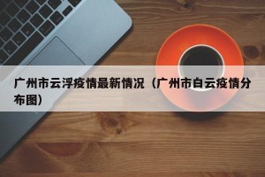 广州市云浮疫情最新情况（广州市白云疫情分布图）