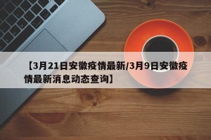 【3月21日安徽疫情最新/3月9日安徽疫情最新消息动态查询】