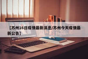 【苏州16日疫情最新消息/苏州今天疫情最新公告】