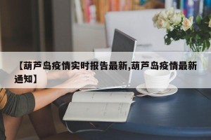 【葫芦岛疫情实时报告最新,葫芦岛疫情最新通知】