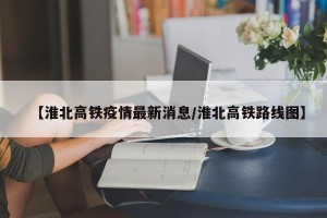 【淮北高铁疫情最新消息/淮北高铁路线图】