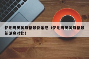 伊朗与英国疫情最新消息（伊朗与英国疫情最新消息对比）