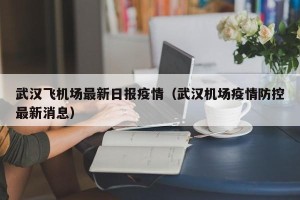 武汉飞机场最新日报疫情（武汉机场疫情防控最新消息）