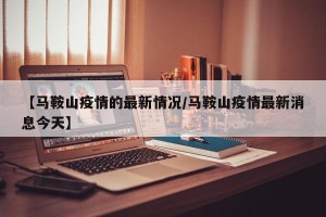 【马鞍山疫情的最新情况/马鞍山疫情最新消息今天】