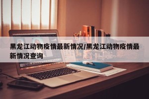 黑龙江动物疫情最新情况/黑龙江动物疫情最新情况查询