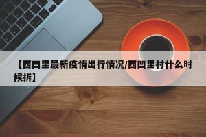 【西凹里最新疫情出行情况/西凹里村什么时候拆】