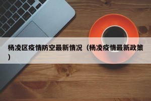 杨凌区疫情防空最新情况（杨凌疫情最新政策）