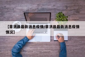 【章洪县最新消息疫情/章洪县最新消息疫情情况】