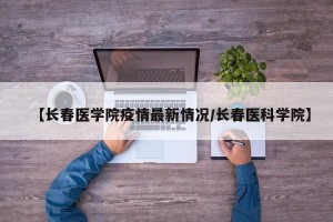 【长春医学院疫情最新情况/长春医科学院】
