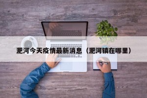 淝河今天疫情最新消息（淝河镇在哪里）