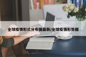 全球疫情形式分布图最新/全球疫情形势图