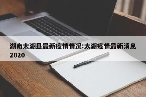 湖南太湖县最新疫情情况:太湖疫情最新消息2020