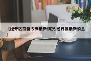【经开区疫情今天最新情况,经开区最新消息】