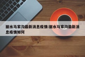 丽水马家沟最新消息疫情:丽水马家沟最新消息疫情如何