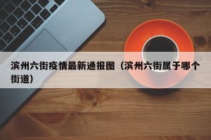 滨州六街疫情最新通报图（滨州六街属于哪个街道）