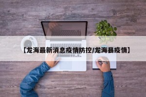 【龙海最新消息疫情防控/龙海县疫情】