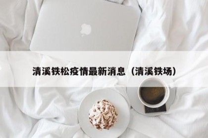 清溪铁松疫情最新消息（清溪铁场）