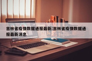 吉林省疫情数据通报最新:吉林省疫情数据通报最新消息