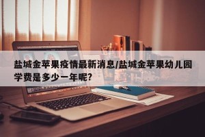 盐城金苹果疫情最新消息/盐城金苹果幼儿园学费是多少一年呢?
