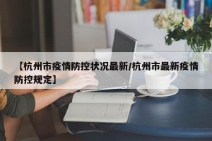 【杭州市疫情防控状况最新/杭州市最新疫情防控规定】