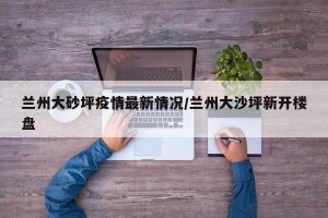 兰州大砂坪疫情最新情况/兰州大沙坪新开楼盘
