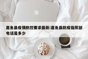 嘉鱼县疫情防控要求最新:嘉鱼县防疫指挥部电话是多少