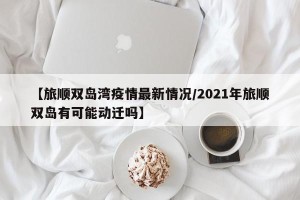 【旅顺双岛湾疫情最新情况/2021年旅顺双岛有可能动迁吗】