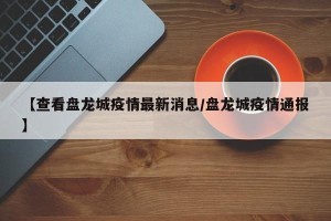 【查看盘龙城疫情最新消息/盘龙城疫情通报】