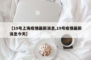 【19号上海疫情最新消息,19号疫情最新消息今天】
