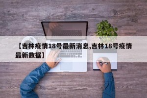 【吉林疫情18号最新消息,吉林18号疫情最新数据】