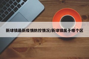 新埭镇最新疫情防控情况/新埭镇属于哪个区