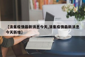 【清集疫情最新消息今天,清集疫情最新消息今天新增】