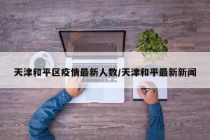 天津和平区疫情最新人数/天津和平最新新闻
