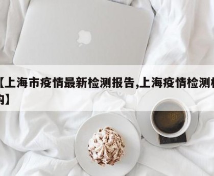 【上海市疫情最新检测报告,上海疫情检测机构】