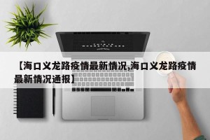 【海口义龙路疫情最新情况,海口义龙路疫情最新情况通报】