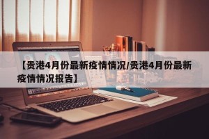 【贵港4月份最新疫情情况/贵港4月份最新疫情情况报告】