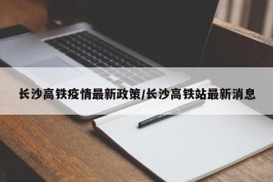 长沙高铁疫情最新政策/长沙高铁站最新消息
