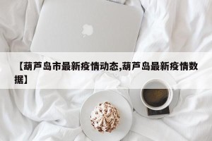 【葫芦岛市最新疫情动态,葫芦岛最新疫情数据】