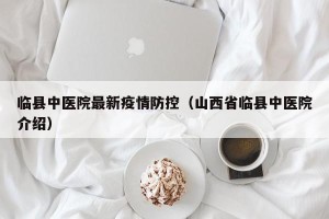 临县中医院最新疫情防控（山西省临县中医院介绍）