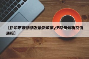 【伊犁市疫情情况最新政策,伊犁州最新疫情通报】