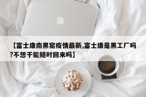 【富士康南黑窑疫情最新,富士康是黑工厂吗?不想干能随时回来吗】