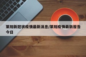 莱阳新冠状疫情最新消息/莱阳疫情最新报告今日