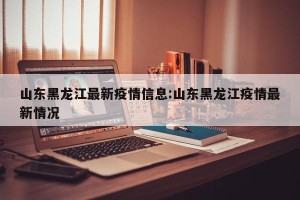 山东黑龙江最新疫情信息:山东黑龙江疫情最新情况
