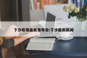 下沙疫情最新发布会:下沙最新新闻