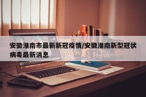 安徽淮南市最新新冠疫情/安徽淮南新型冠状病毒最新消息