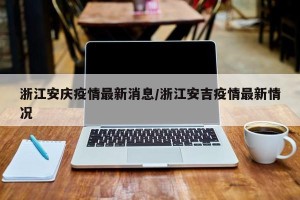 浙江安庆疫情最新消息/浙江安吉疫情最新情况
